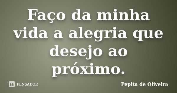 Faço da minha vida a alegria que desejo ao próximo.... Frase de Pepita de Oliveira.