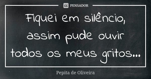 Fiquei em silêncio, assim pude ouvir todos os meus gritos...... Frase de Pepita de Oliveira.
