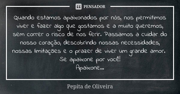 Quando estamos apaixonados por nós, nos permitimos viver e fazer algo que gostamos e a muito queremos, sem correr o risco de nos ferir. Passamos a cuidar do nos... Frase de Pepita de Oliveira.