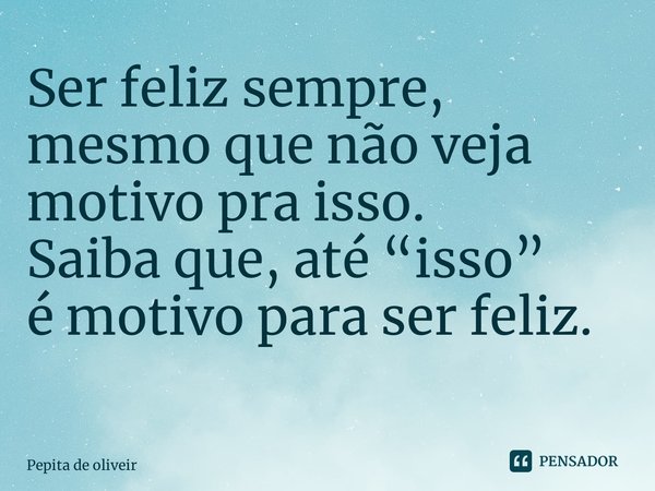 Ser feliz sempre, mesmo que não veja motivo pra isso. Saiba que, até “isso” é motivo para ser feliz. ⁠... Frase de Pepita de Oliveira.