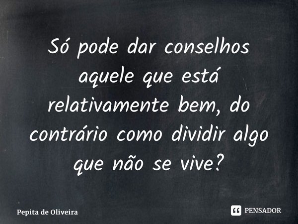 Só pode dar conselhos aquele que está relativamente bem, do contrário como dividir algo que não se vive?... Frase de Pepita de Oliveira.