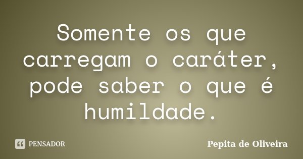 Somente os que carregam o caráter, pode saber o que é humildade.... Frase de Pepita de Oliveira.