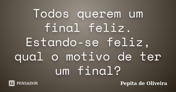Todos querem um final feliz. Estando-se feliz, qual o motivo de ter um final?... Frase de Pepita de Oliveira.