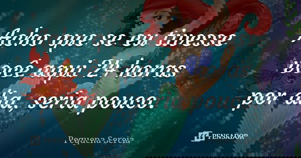 Acho que se eu tivesse você aqui 24 horas por dia, seria pouco.... Frase de pequena sereia.