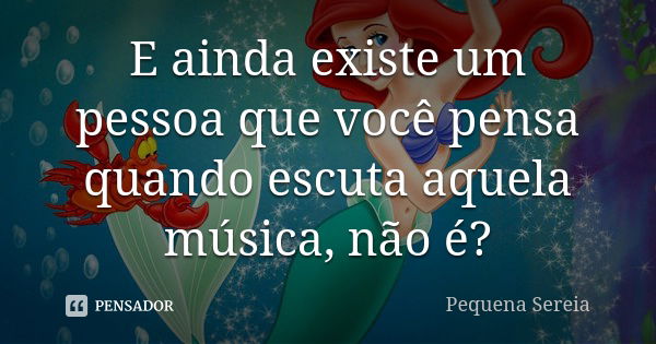 E ainda existe um pessoa que você pensa quando escuta aquela música, não é?... Frase de pequena sereia.