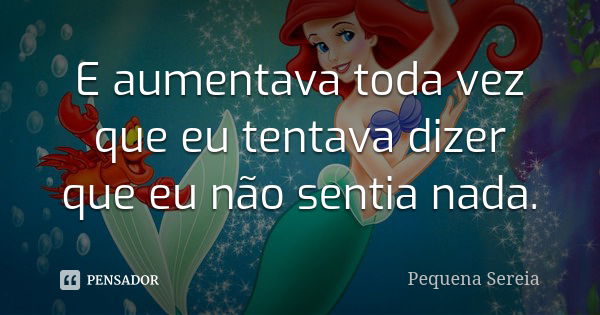 E aumentava toda vez que eu tentava dizer que eu não sentia nada.... Frase de pequena sereia.