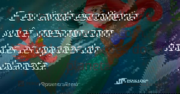 E eu ainda escolheria você, mesmo com todas as opções do planeta.... Frase de Pequena Sereia.