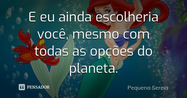 E eu ainda escolheria você, mesmo com todas as opções do planeta.... Frase de Pequena Sereia.