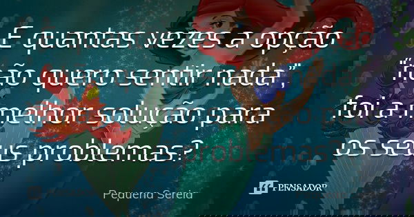 E quantas vezes a opção “não quero sentir nada”, foi a melhor solução para os seus problemas?... Frase de pequena sereia.