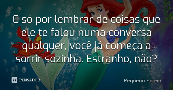 E só por lembrar de coisas que ele te falou numa conversa qualquer, você já começa a sorrir sozinha. Estranho, não?... Frase de pequena sereia.