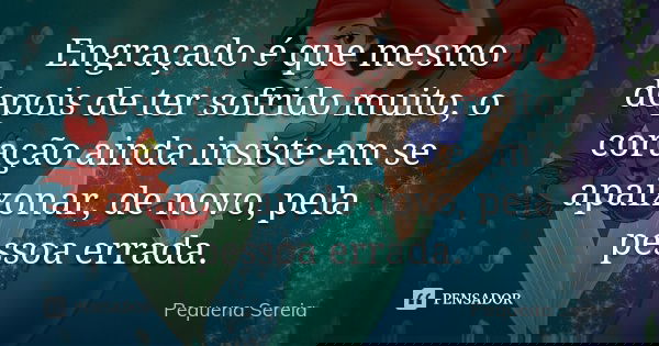 Engraçado é que mesmo depois de ter sofrido muito, o coração ainda insiste em se apaixonar, de novo, pela pessoa errada.... Frase de pequena sereia.