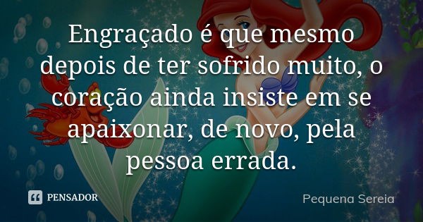 Engraçado é que mesmo depois de ter sofrido muito, o coração ainda insiste em se apaixonar, de novo, pela pessoa errada.... Frase de pequena sereia.