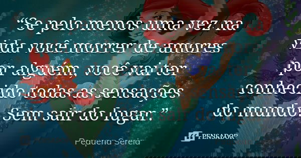 “Se pelo menos uma vez na vida você morrer de amores por alguém, você vai ter conhecido todas as sensações do mundo. Sem sair do lugar.”... Frase de pequena sereia.