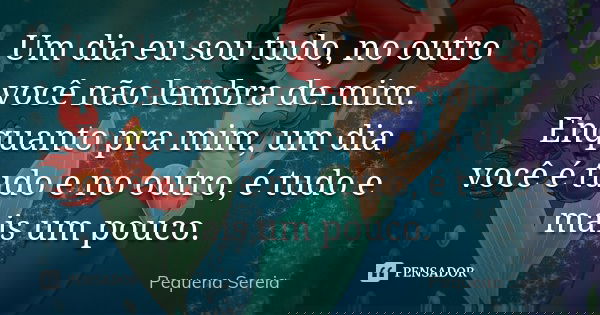 Um dia eu sou tudo, no outro você não lembra de mim. Enquanto pra mim, um dia você é tudo e no outro, é tudo e mais um pouco.... Frase de pequena sereia.