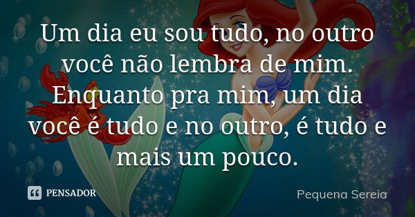 Um dia eu sou tudo, no outro você não lembra de mim. Enquanto pra mim, um dia você é tudo e no outro, é tudo e mais um pouco.... Frase de pequena sereia.