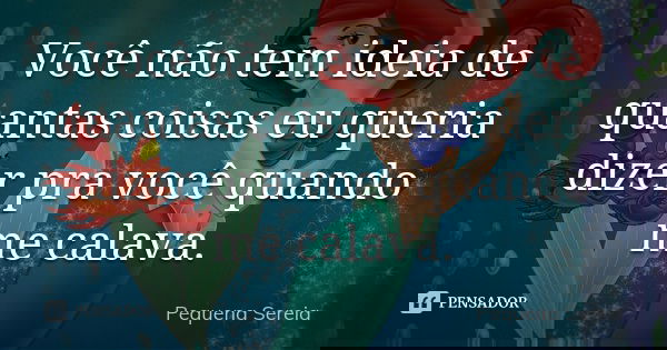 Você não tem ideia de quantas coisas eu queria dizer pra você quando me calava.... Frase de pequena sereia.