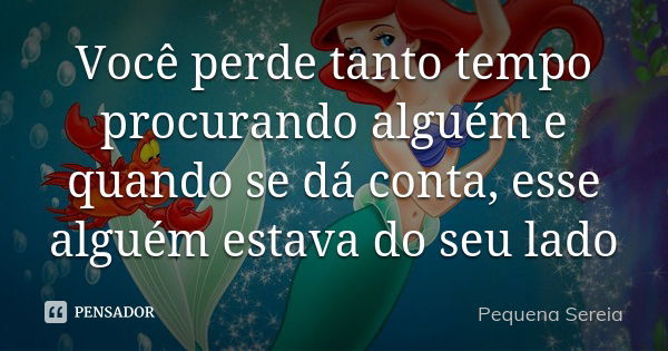 Você perde tanto tempo procurando alguém e quando se dá conta, esse alguém estava do seu lado... Frase de pequena sereia.