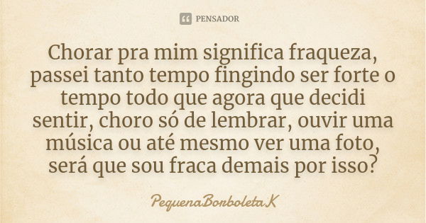 Chorar pra mim significa fraqueza, passei tanto tempo fingindo ser forte o tempo todo que agora que decidi sentir, choro só de lembrar, ouvir uma música ou até ... Frase de PequenaBorboletaK.