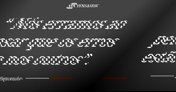 “ Nós erramos ao pensar que os erros estão nos outros”.... Frase de Pequenino.