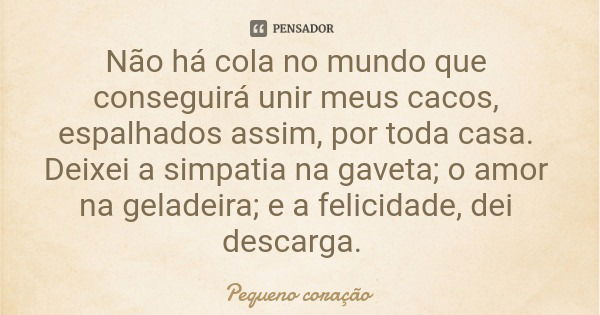 Não há cola no mundo que conseguirá unir meus cacos, espalhados assim, por toda casa. Deixei a simpatia na gaveta; o amor na geladeira; e a felicidade, dei desc... Frase de Pequeno coração.