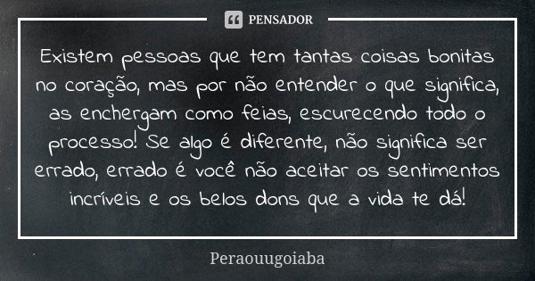 Existem pessoas que tem tantas coisas bonitas no coração, mas por não entender o que significa, as enchergam como feias, escurecendo todo o processo! Se algo é ... Frase de Peraouugoiaba.