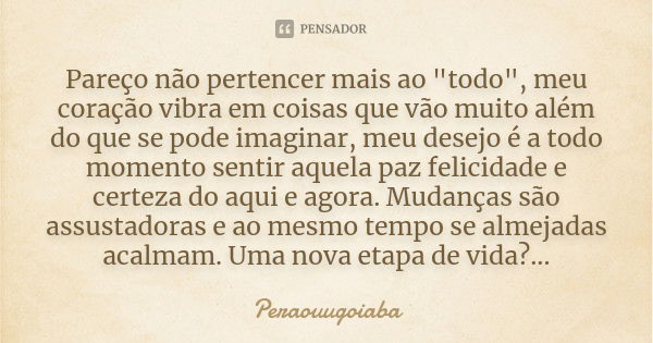 Pareço não pertencer mais ao "todo", meu coração vibra em coisas que vão muito além do que se pode imaginar, meu desejo é a todo momento sentir aquela... Frase de Peraouugoiaba.