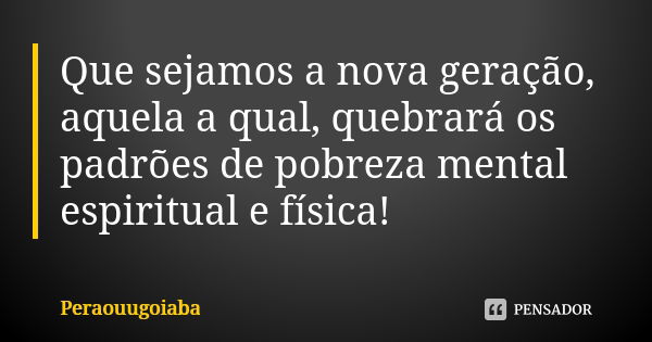 Que sejamos a nova geração, aquela a qual, quebrará os padrões de pobreza mental espiritual e física!... Frase de Peraouugoiaba.