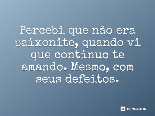 Percebi que não era paixonite, quando vi que continuo te amando. Mesmo, com seus defeitos.