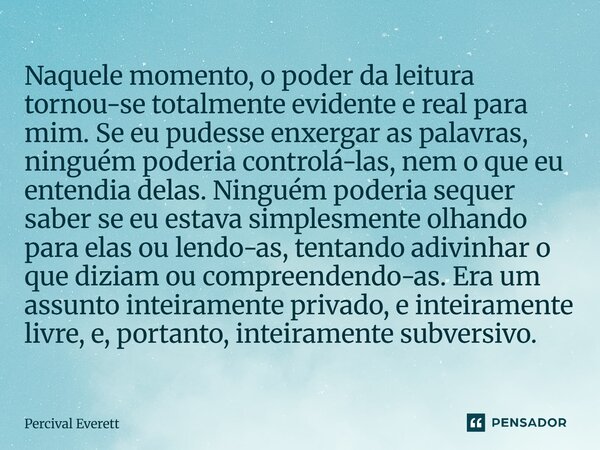 Naquele momento, o poder da leitura tornou-se totalmente evidente e real para mim. Se eu pudesse enxergar as palavras, ninguém poderia controlá-las, nem o que ... Frase de Percival Everett.