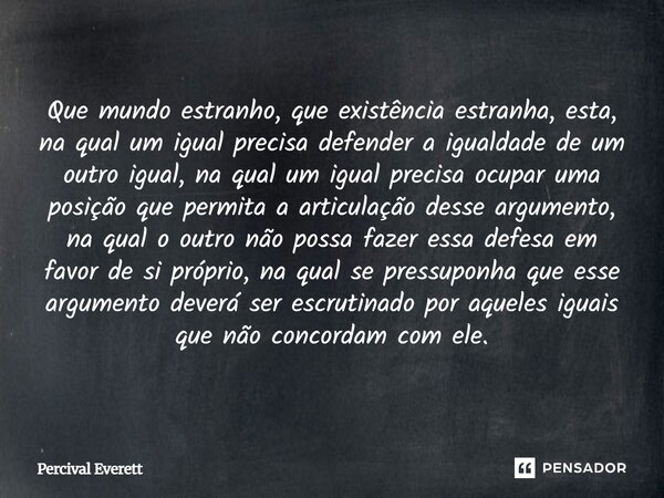 Que mundo estranho, que existência estranha, esta, na qual um igual precisa defender a igualdade de um outro igual, na qual um igual precisa ocupar uma posição... Frase de Percival Everett.