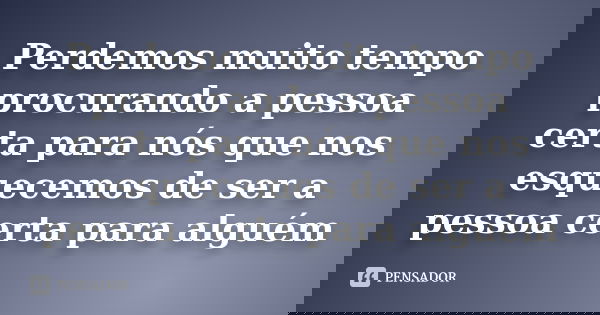 Perdemos muito tempo procurando a pessoa certa para nós que nos esquecemos de ser a pessoa certa para alguém