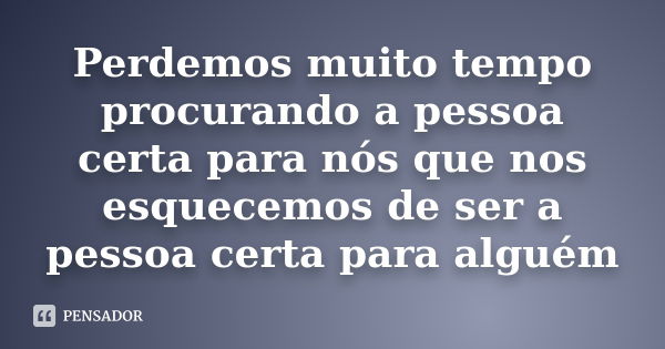 Perdemos muito tempo procurando a pessoa certa para nós que nos esquecemos de ser a pessoa certa para alguém