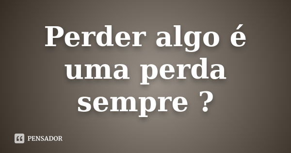 Perder algo é uma perda sempre ?