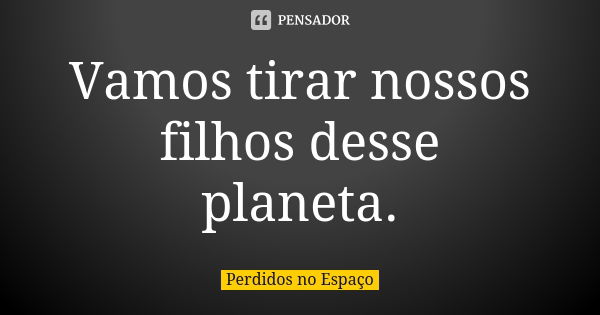 Vamos tirar nossos filhos desse planeta.... Frase de Perdidos no Espaço.