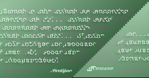 Quando a dor ainda se encontra dentro de ti... ainda está acanhada em expandir-se...ainda assim dói... O pior é quando ela atinge as pessoas que você ama. Aí, e... Frase de Perdigão.