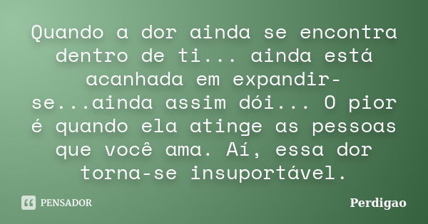 Quando a dor ainda se encontra dentro de ti... ainda está acanhada em expandir-se...ainda assim dói... O pior é quando ela atinge as pessoas que você ama. Aí, e... Frase de Perdigão.