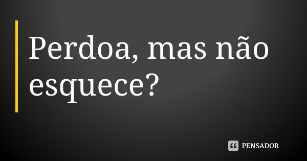 Perdoa, mas não esquece?