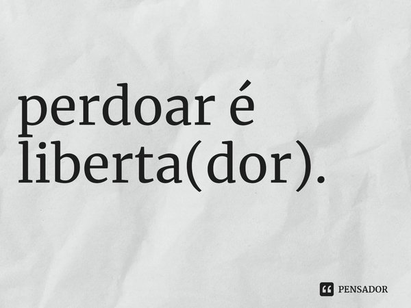 perdoar é liberta(dor).