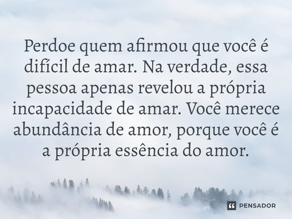 Perdoe quem afirmou que você é difícil de amar. Na verdade, essa pessoa apenas revelou a própria incapacidade de amar. Você merece abundância de amor, porque vo