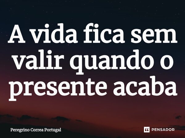 ⁠A vida fica sem valir quando o presente acaba... Frase de Peregrino Correa Portugal.