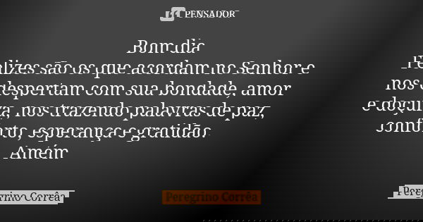 Bom dia Felizes são os que acordam no Senhor e nos despertam com sua bondade, amor e doçura, nos trazendo palavras de paz, conforto, esperança e gratidão. Amém ... Frase de Peregrino Corrêa.