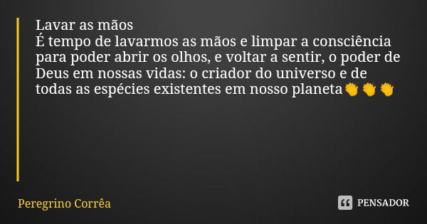 Lavar as mãos
É tempo de lavarmos as mãos e limpar a consciência para poder abrir os olhos, e voltar a sentir, o poder de Deus em nossas vidas: o criador do uni... Frase de Peregrino Corrêa.