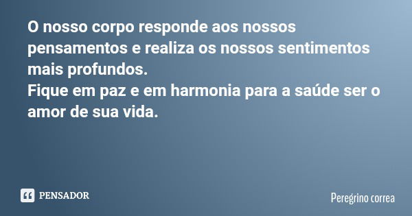 O nosso corpo responde aos nossos pensamentos e realiza os nossos sentimentos mais profundos. Fique em paz e em harmonia para a saúde ser o amor de sua vida.... Frase de Peregrino correa.