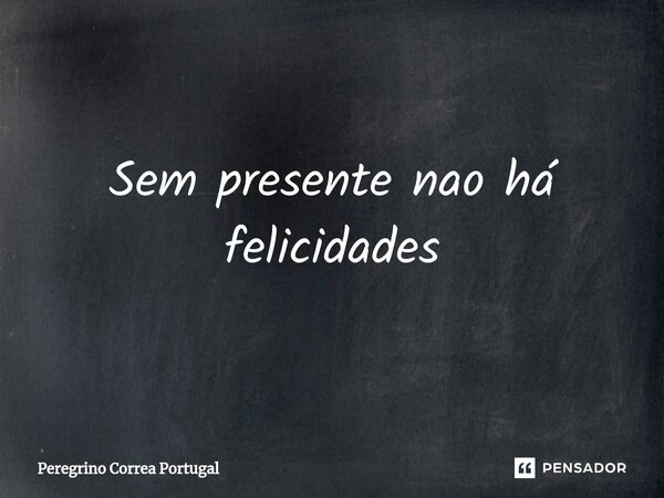 Sem presente nao há felicidades⁠... Frase de Peregrino Correa Portugal.