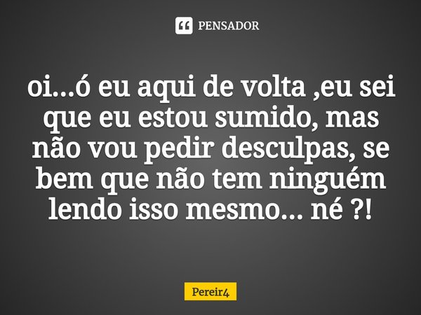 ⁠oi...ó eu aqui de volta ,eu sei que eu estou sumido, mas não vou pedir desculpas, se bem que não tem ninguém lendo isso mesmo... né ?!... Frase de Pereir4.