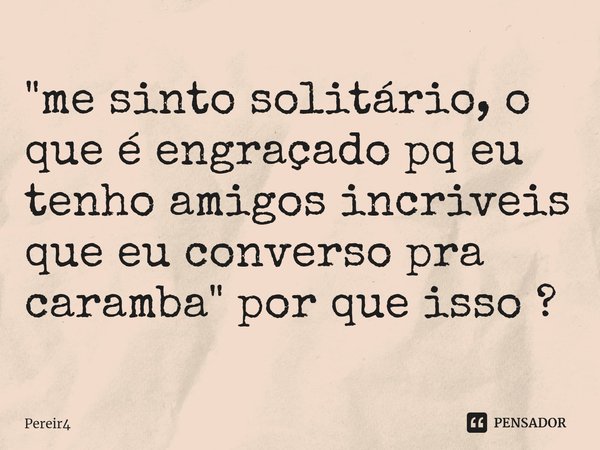 "⁠me sinto solitário, o que é engraçado pq eu tenho amigos incriveis que eu converso pra caramba" por que isso ?... Frase de Pereir4.
