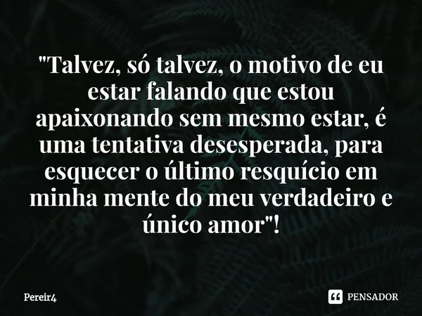 "Talvez, só ⁠talvez, o motivo de eu estar falando que estou apaixonando sem mesmo estar, é uma tentativa desesperada, para esquecer o último resquício em m... Frase de Pereir4.
