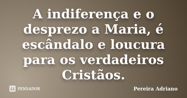 A indiferença e o desprezo a Maria, é escândalo e loucura para os verdadeiros Cristãos.... Frase de Pereira Adriano.