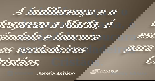 A indiferença e o desprezo a Maria, é escândalo e loucura para os verdadeiros Cristãos.... Frase de Pereira Adriano.