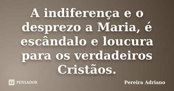 A indiferença e o desprezo a Maria, é escândalo e loucura para os verdadeiros Cristãos.... Frase de Pereira Adriano.